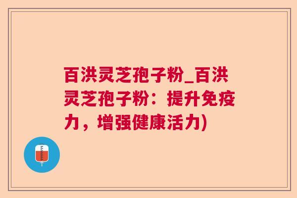 百洪灵芝孢子粉_百洪灵芝孢子粉：提升免疫力，增强健康活力)