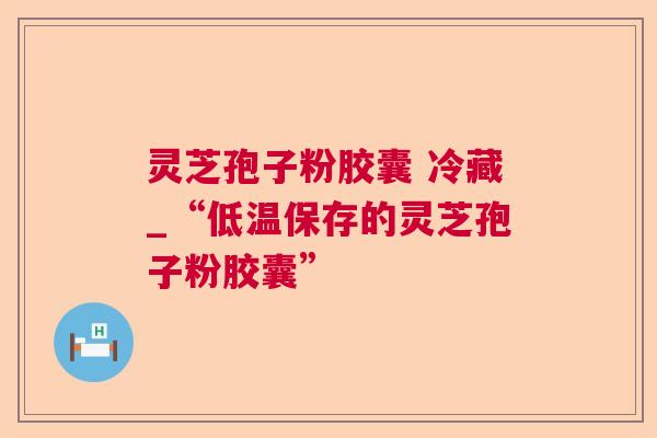 灵芝孢子粉胶囊 冷藏_“低温保存的灵芝孢子粉胶囊”