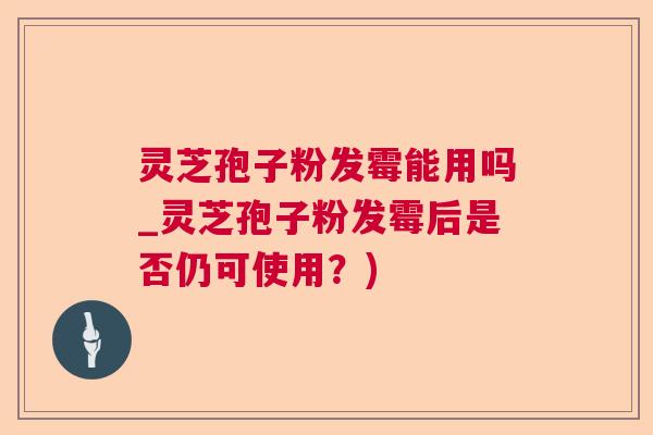 灵芝孢子粉发霉能用吗_灵芝孢子粉发霉后是否仍可使用？)
