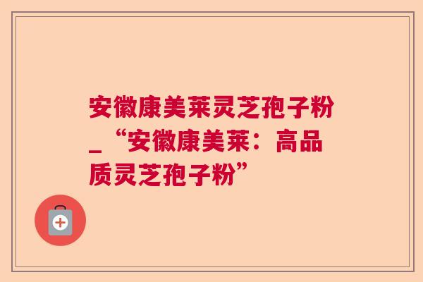 安徽康美莱灵芝孢子粉_“安徽康美莱：高品质灵芝孢子粉”
