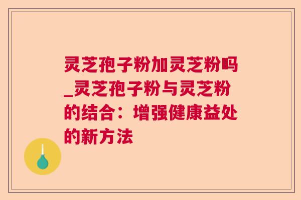 灵芝孢子粉加灵芝粉吗_灵芝孢子粉与灵芝粉的结合：增强健康益处的新方法