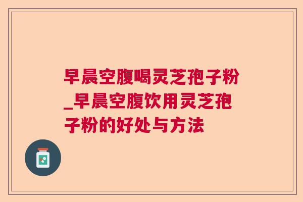 早晨空腹喝灵芝孢子粉_早晨空腹饮用灵芝孢子粉的好处与方法