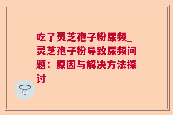 吃了灵芝孢子粉尿频_灵芝孢子粉导致尿频问题：原因与解决方法探讨