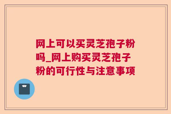 网上可以买灵芝孢子粉吗_网上购买灵芝孢子粉的可行性与注意事项 网上可以买灵芝孢子粉吗_网上购买灵芝孢子粉的可行性与注意事项