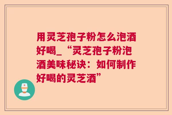 用灵芝孢子粉怎么泡酒好喝_“灵芝孢子粉泡酒美味秘诀:如何制作好喝的灵芝酒” 用灵芝孢子粉怎么泡酒好喝_“灵芝孢子粉泡酒美味秘诀:如何制作好喝的灵芝酒”