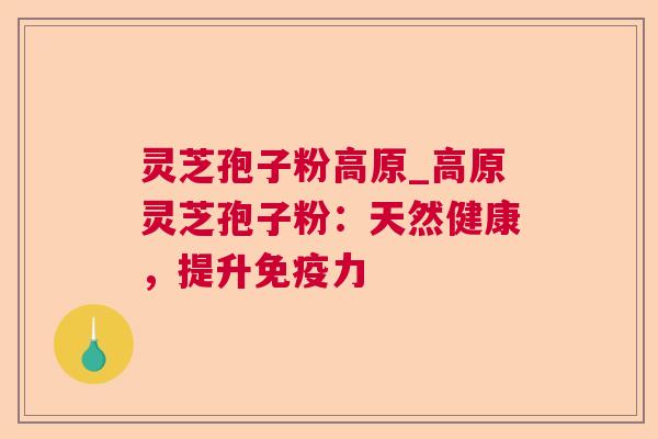 灵芝孢子粉高原_高原灵芝孢子粉：天然健康，提升免疫力