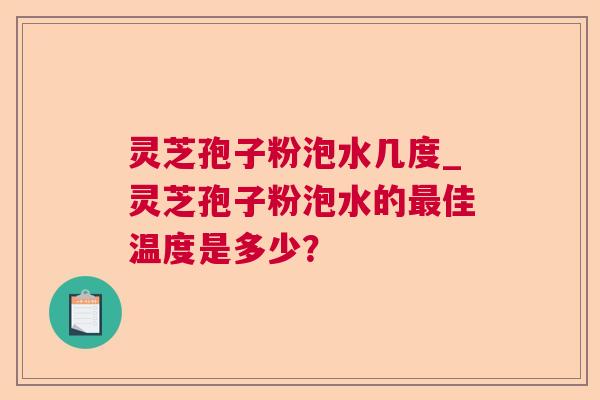 灵芝孢子粉泡水几度_灵芝孢子粉泡水的佳温度是多少? 灵芝孢子粉泡水几度_灵芝孢子粉泡水的佳温度是多少?