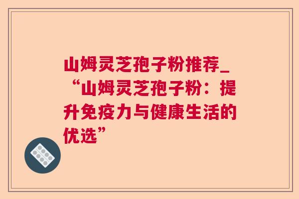 山姆灵芝孢子粉推荐_“山姆灵芝孢子粉：提升免疫力与健康生活的优选”