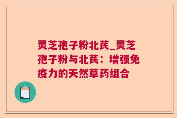 灵芝孢子粉北芪_灵芝孢子粉与北芪：增强免疫力的天然草药组合