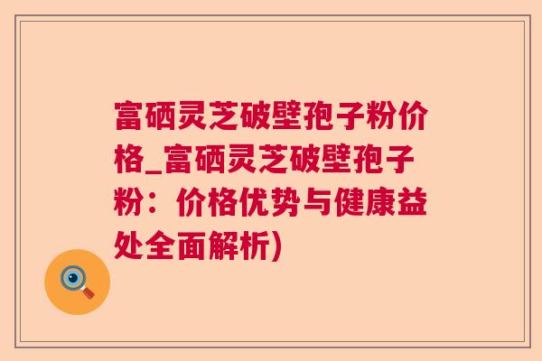 富硒灵芝破壁孢子粉价格_富硒灵芝破壁孢子粉:价格优势与健康益处全面解析) 富硒灵芝破壁孢子粉价格_富硒灵芝破壁孢子粉:价格优势与健康益处全面解析)