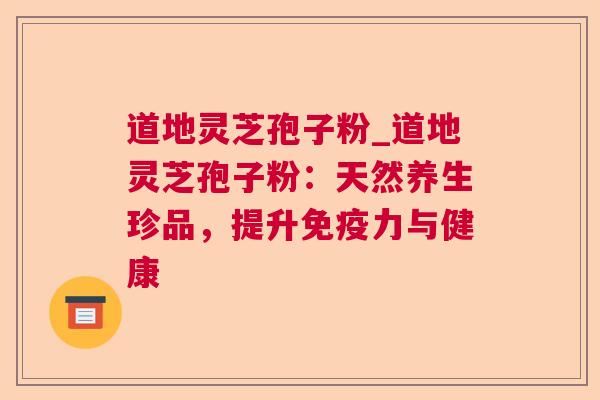 道地灵芝孢子粉_道地灵芝孢子粉:天然养生珍品,提升免疫力与健康 道地灵芝孢子粉_道地灵芝孢子粉:天然养生珍品,提升免疫力与健康