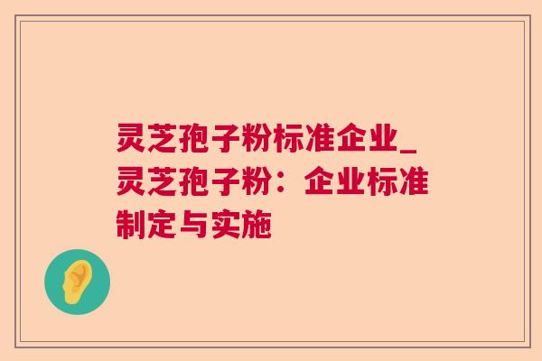 灵芝孢子粉标准企业_灵芝孢子粉:企业标准制定与实施 灵芝孢子粉标准企业_灵芝孢子粉:企业标准制定与实施