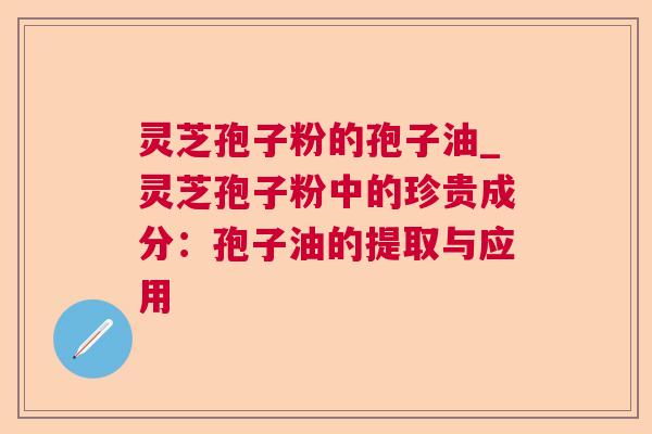 灵芝孢子粉的孢子油_灵芝孢子粉中的珍贵成分：孢子油的提取与应用