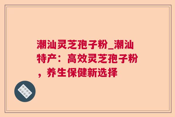 潮汕灵芝孢子粉_潮汕特产：高效灵芝孢子粉，养生保健新选择