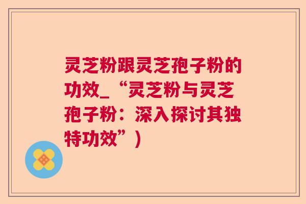 灵芝粉跟灵芝孢子粉的功效_“灵芝粉与灵芝孢子粉：深入探讨其独特功效”)