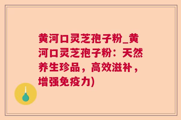 黄河口灵芝孢子粉_黄河口灵芝孢子粉：天然养生珍品，高效滋补，增强免疫力)