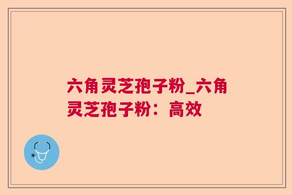 六角灵芝孢子粉_六角灵芝孢子粉：高效