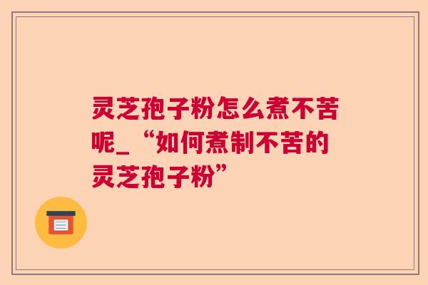 灵芝孢子粉怎么煮不苦呢_“如何煮制不苦的灵芝孢子粉”