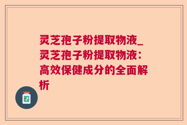 灵芝孢子粉提取物液_灵芝孢子粉提取物液:高效保健成分的全面解析 灵芝孢子粉提取物液_灵芝孢子粉提取物液:高效保健成分的全面解析