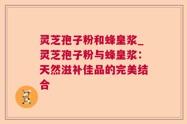 灵芝孢子粉和蜂皇浆_灵芝孢子粉与蜂皇浆：天然滋补佳品的完美结合