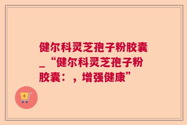 健尔科灵芝孢子粉胶囊_“健尔科灵芝孢子粉胶囊：，增强健康”