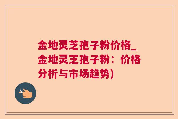 金地灵芝孢子粉价格_金地灵芝孢子粉:价格分析与市场趋势) 金地灵芝孢子粉价格_金地灵芝孢子粉:价格分析与市场趋势)