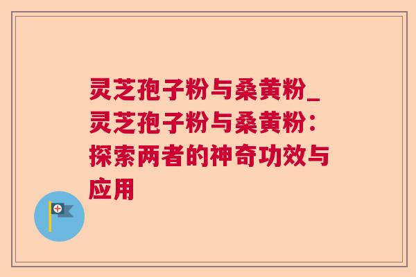 灵芝孢子粉与桑黄粉_灵芝孢子粉与桑黄粉:探索两者的神奇功效与应用 灵芝孢子粉与桑黄粉_灵芝孢子粉与桑黄粉:探索两者的神奇功效与应用