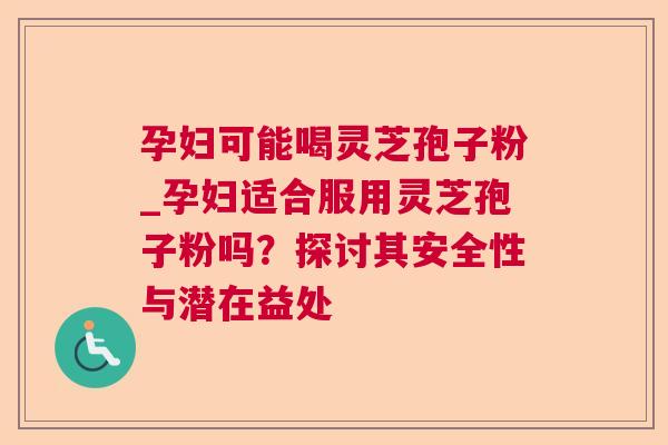 孕妇可能喝灵芝孢子粉_孕妇适合服用灵芝孢子粉吗?探讨其安全性与潜在益处 孕妇可能喝灵芝孢子粉_孕妇适合服用灵芝孢子粉吗?探讨其安全性与潜在益处