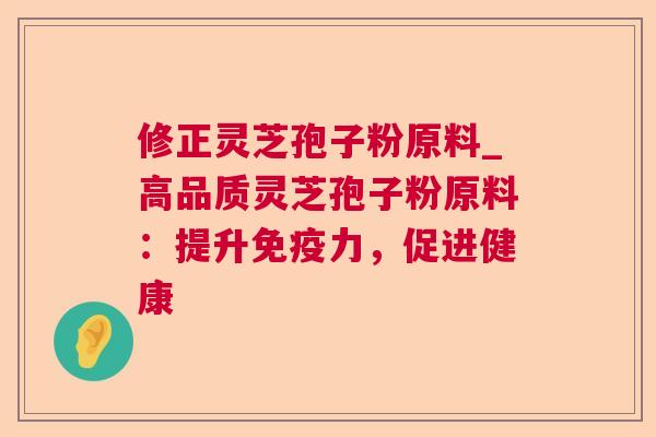 修正灵芝孢子粉原料_高品质灵芝孢子粉原料:提升免疫力,促进健康 修正灵芝孢子粉原料_高品质灵芝孢子粉原料:提升免疫力,促进健康