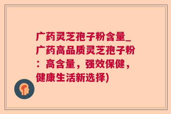 广药灵芝孢子粉含量_广药高品质灵芝孢子粉:高含量,强效保健,健康生活新选择) 广药灵芝孢子粉含量_广药高品质灵芝孢子粉:高含量,强效保健,健康生活新选择)
