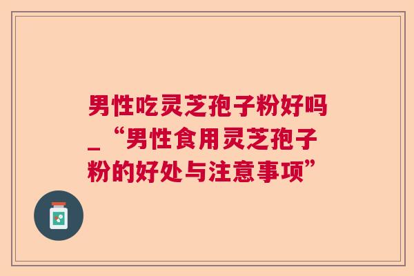 男性吃灵芝孢子粉好吗_“男性食用灵芝孢子粉的好处与注意事项”