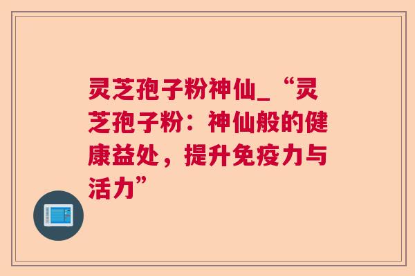 灵芝孢子粉神仙_“灵芝孢子粉：神仙般的健康益处，提升免疫力与活力”