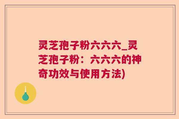 灵芝孢子粉六六六_灵芝孢子粉：六六六的神奇功效与使用方法)