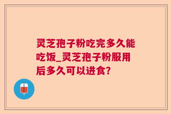 灵芝孢子粉吃完多久能吃饭_灵芝孢子粉服用后多久可以进食？
