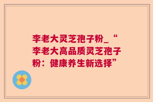 李老大灵芝孢子粉_“李老大高品质灵芝孢子粉:健康养生新选择” 李老大灵芝孢子粉_“李老大高品质灵芝孢子粉:健康养生新选择”