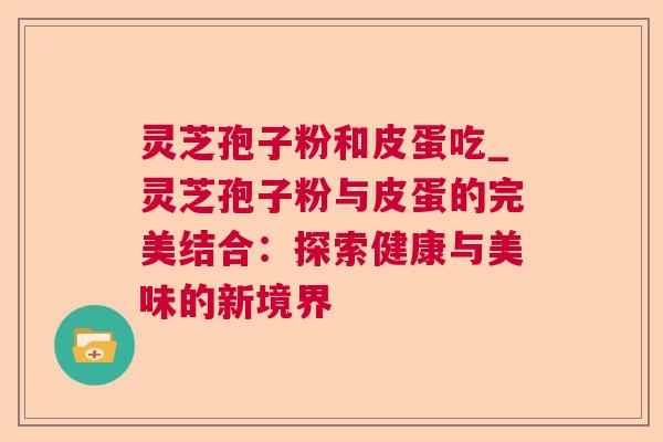 灵芝孢子粉和皮蛋吃_灵芝孢子粉与皮蛋的完美结合:探索健康与美味的新境界 灵芝孢子粉和皮蛋吃_灵芝孢子粉与皮蛋的完美结合:探索健康与美味的新境界