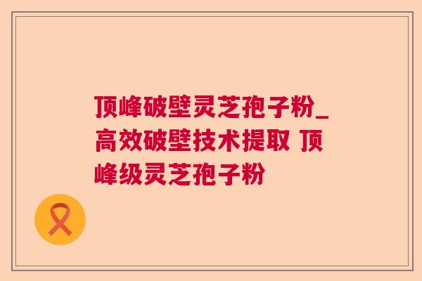 顶峰破壁灵芝孢子粉_高效破壁技术提取 顶峰级灵芝孢子粉