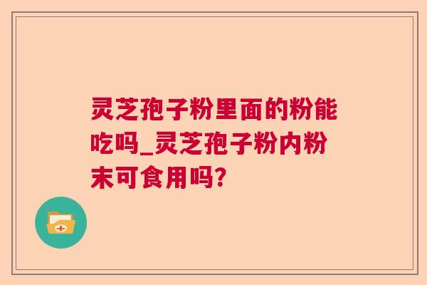 灵芝孢子粉里面的粉能吃吗_灵芝孢子粉内粉末可食用吗? 灵芝孢子粉里面的粉能吃吗_灵芝孢子粉内粉末可食用吗?