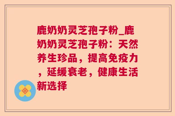 鹿奶奶灵芝孢子粉_鹿奶奶灵芝孢子粉：天然养生珍品，提高免疫力，延缓衰老，健康生活新选择