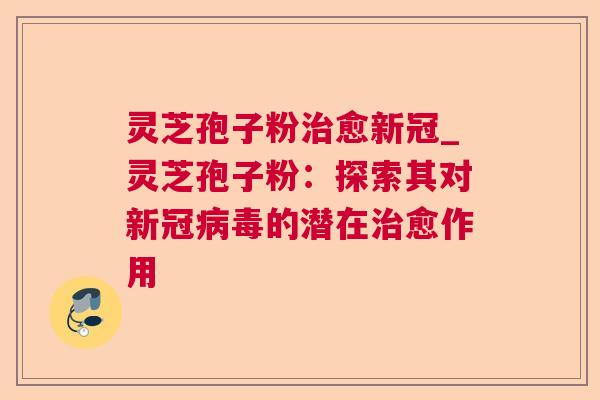 灵芝孢子粉治愈新冠_灵芝孢子粉：探索其对新冠病毒的潜在治愈作用