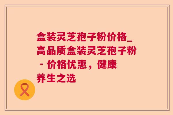 盒装灵芝孢子粉价格_高品质盒装灵芝孢子粉 - 价格优惠，健康养生之选