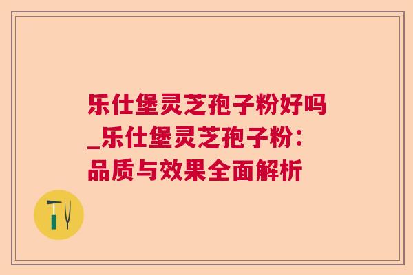 乐仕堡灵芝孢子粉好吗_乐仕堡灵芝孢子粉：品质与效果全面解析