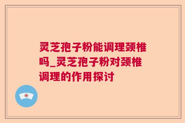 灵芝孢子粉能调理颈椎吗_灵芝孢子粉对颈椎调理的作用探讨 灵芝孢子粉能调理颈椎吗_灵芝孢子粉对颈椎调理的作用探讨