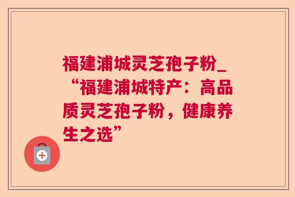 福建浦城灵芝孢子粉_“福建浦城特产：高品质灵芝孢子粉，健康养生之选”