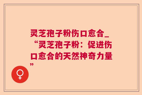 灵芝孢子粉伤口愈合_“灵芝孢子粉：促进伤口愈合的天然神奇力量”