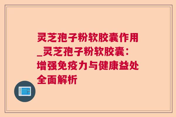 灵芝孢子粉软胶囊作用_灵芝孢子粉软胶囊：增强免疫力与健康益处全面解析