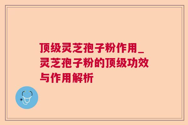 顶级灵芝孢子粉作用_灵芝孢子粉的顶级功效与作用解析