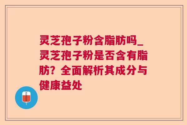 灵芝孢子粉含脂肪吗_灵芝孢子粉是否含有脂肪?全面解析其成分与健康益处 灵芝孢子粉含脂肪吗_灵芝孢子粉是否含有脂肪?全面解析其成分与健康益处