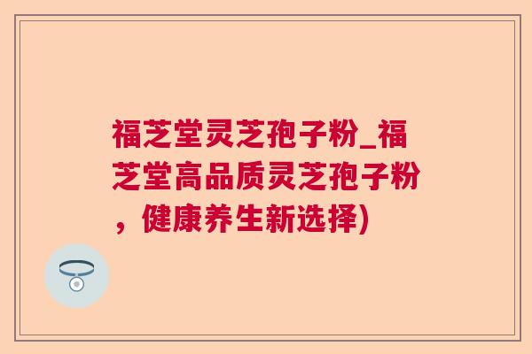 福芝堂灵芝孢子粉_福芝堂高品质灵芝孢子粉，健康养生新选择)