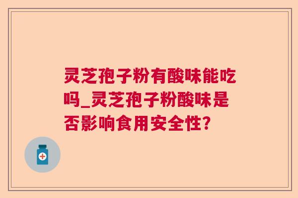 灵芝孢子粉有酸味能吃吗_灵芝孢子粉酸味是否影响食用安全性？